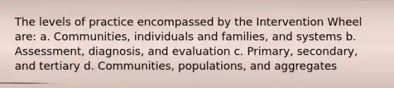 The levels of practice encompassed by the Intervention Wheel are: a. Communities, individuals and families, and systems b. Assessment, diagnosis, and evaluation c. Primary, secondary, and tertiary d. Communities, populations, and aggregates