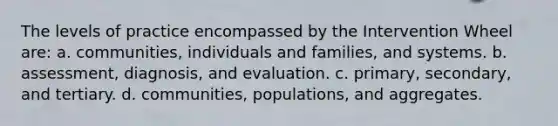 The levels of practice encompassed by the Intervention Wheel are: a. communities, individuals and families, and systems. b. assessment, diagnosis, and evaluation. c. primary, secondary, and tertiary. d. communities, populations, and aggregates.