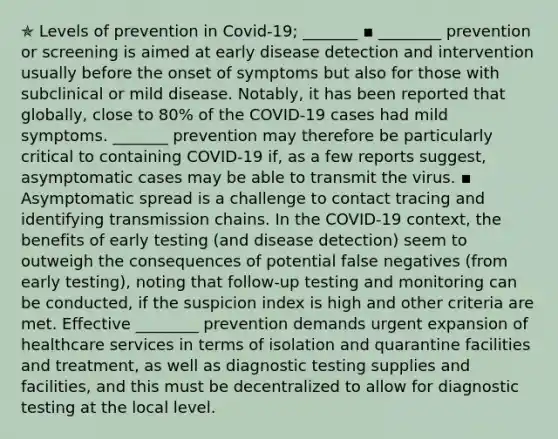 ✯ Levels of prevention in Covid-19; _______ ▪︎ ________ prevention or screening is aimed at early disease detection and intervention usually before the onset of symptoms but also for those with subclinical or mild disease. Notably, it has been reported that globally, close to 80% of the COVID-19 cases had mild symptoms. _______ prevention may therefore be particularly critical to containing COVID-19 if, as a few reports suggest, asymptomatic cases may be able to transmit the virus. ▪︎ Asymptomatic spread is a challenge to contact tracing and identifying transmission chains. In the COVID-19 context, the benefits of early testing (and disease detection) seem to outweigh the consequences of potential false negatives (from early testing), noting that follow-up testing and monitoring can be conducted, if the suspicion index is high and other criteria are met. Effective ________ prevention demands urgent expansion of healthcare services in terms of isolation and quarantine facilities and treatment, as well as diagnostic testing supplies and facilities, and this must be decentralized to allow for diagnostic testing at the local level.