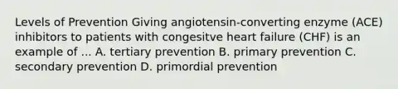 Levels of Prevention Giving angiotensin-converting enzyme (ACE) inhibitors to patients with congesitve heart failure (CHF) is an example of ... A. tertiary prevention B. primary prevention C. secondary prevention D. primordial prevention