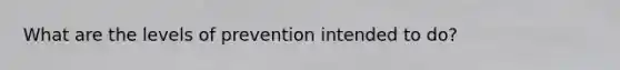 What are the levels of prevention intended to do?