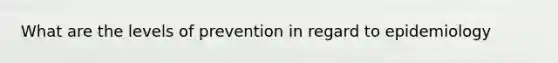 What are the levels of prevention in regard to epidemiology