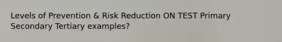 Levels of Prevention & Risk Reduction ON TEST Primary Secondary Tertiary examples?