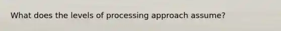 What does the levels of processing approach assume?