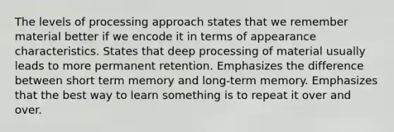 The levels of processing approach states that we remember material better if we encode it in terms of appearance characteristics. States that deep processing of material usually leads to more permanent retention. Emphasizes the difference between short term memory and long-term memory. Emphasizes that the best way to learn something is to repeat it over and over.