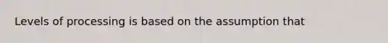 Levels of processing is based on the assumption that