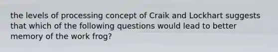 the levels of processing concept of Craik and Lockhart suggests that which of the following questions would lead to better memory of the work frog?