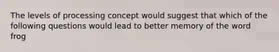 The levels of processing concept would suggest that which of the following questions would lead to better memory of the word frog