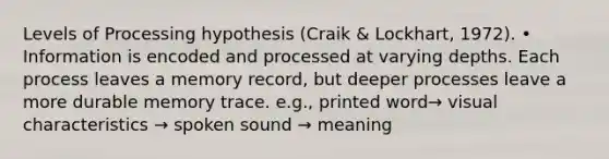 Levels of Processing hypothesis (Craik & Lockhart, 1972). • Information is encoded and processed at varying depths. Each process leaves a memory record, but deeper processes leave a more durable memory trace. e.g., printed word→ visual characteristics → spoken sound → meaning