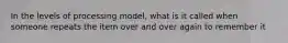 In the levels of processing model, what is it called when someone repeats the item over and over again to remember it