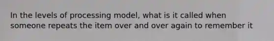 In the levels of processing model, what is it called when someone repeats the item over and over again to remember it