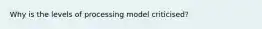 Why is the levels of processing model criticised?
