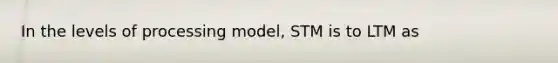 In the levels of processing model, STM is to LTM as