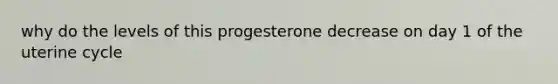 why do the levels of this progesterone decrease on day 1 of the uterine cycle