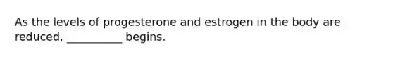As the levels of progesterone and estrogen in the body are reduced, __________ begins.