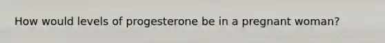 How would levels of progesterone be in a pregnant woman?