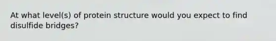 At what level(s) of protein structure would you expect to find disulfide bridges?