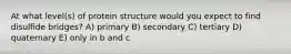 At what level(s) of protein structure would you expect to find disulfide bridges? A) primary B) secondary C) tertiary D) quaternary E) only in b and c
