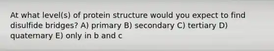 At what level(s) of protein structure would you expect to find disulfide bridges? A) primary B) secondary C) tertiary D) quaternary E) only in b and c