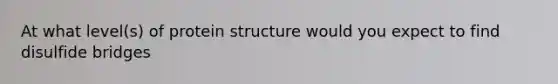 At what level(s) of protein structure would you expect to find disulfide bridges