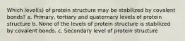 Which level(s) of protein structure may be stabilized by covalent bonds? a. Primary, tertiary and quaternary levels of protein structure b. None of the levels of protein structure is stabilized by covalent bonds. c. Secondary level of protein structure