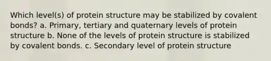 Which level(s) of protein structure may be stabilized by covalent bonds? a. Primary, tertiary and quaternary levels of protein structure b. None of the levels of protein structure is stabilized by covalent bonds. c. Secondary level of protein structure