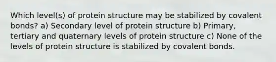 Which level(s) of protein structure may be stabilized by covalent bonds? a) Secondary level of protein structure b) Primary, tertiary and quaternary levels of protein structure c) None of the levels of protein structure is stabilized by covalent bonds.