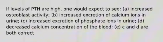 If levels of PTH are high, one would expect to see: (a) increased osteoblast activity; (b) increased excretion of calcium ions in urine; (c) increased excretion of phosphate ions in urine; (d) decreased calcium concentration of the blood; (e) c and d are both correct