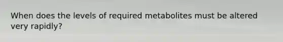 When does the levels of required metabolites must be altered very rapidly?