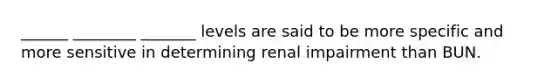 ______ ________ _______ levels are said to be more specific and more sensitive in determining renal impairment than BUN.