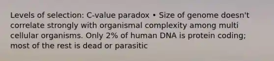 Levels of selection: C-value paradox • Size of genome doesn't correlate strongly with organismal complexity among multi cellular organisms. Only 2% of human DNA is protein coding; most of the rest is dead or parasitic