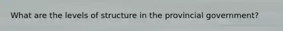What are the levels of structure in the provincial government?