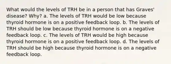 What would the levels of TRH be in a person that has Graves' disease? Why? a. The levels of TRH would be low because thyroid hormone is on a positive feedback loop. b. The levels of TRH should be low because thyroid hormone is on a negative feedback loop. c. The levels of TRH would be high because thyroid hormone is on a positive feedback loop. d. The levels of TRH should be high because thyroid hormone is on a negative feedback loop.