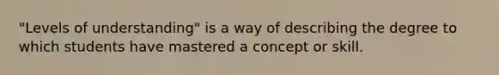 "Levels of understanding" is a way of describing the degree to which students have mastered a concept or skill.