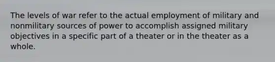 The levels of war refer to the actual employment of military and nonmilitary sources of power to accomplish assigned military objectives in a specific part of a theater or in the theater as a whole.