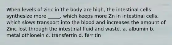 When levels of zinc in the body are high, the intestinal cells synthesize more _____, which keeps more Zn in intestinal cells, which slows transport into the blood and increases the amount of Zinc lost through the intestinal fluid and waste. a. albumin b. metallothionein c. transferrin d. ferritin