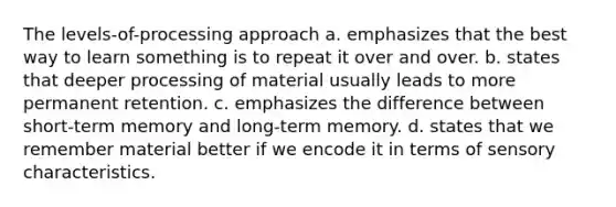 The levels-of-processing approach a. emphasizes that the best way to learn something is to repeat it over and over. b. states that deeper processing of material usually leads to more permanent retention. c. emphasizes the difference between short-term memory and long-term memory. d. states that we remember material better if we encode it in terms of sensory characteristics.