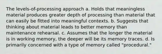 The levels-of-processing approach a. Holds that meaningless material produces greater depth of processing than material that can easily be fitted into meaningful contexts. b. Suggests that thinking about material leads to better memory than maintenance rehearsal. c. Assumes that the longer the material is in working memory, the deeper will be its memory traces. d. Is primarily concerned with a type of memory called "procedural."