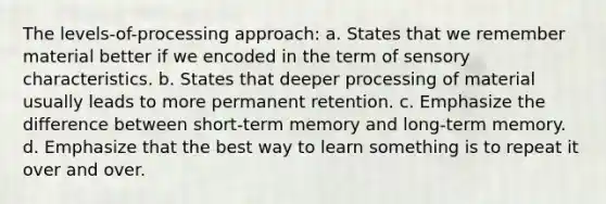 The levels-of-processing approach: a. States that we remember material better if we encoded in the term of sensory characteristics. b. States that deeper processing of material usually leads to more permanent retention. c. Emphasize the difference between short-term memory and long-term memory. d. Emphasize that the best way to learn something is to repeat it over and over.