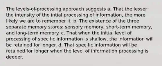 The levels-of-processing approach suggests a. That the lesser the intensity of the intial processing of information, the more likely we are to remember it. b. The existence of the three separate memory stores: sensory memory, short-term memory, and long-term memory. c. That when the initial level of processing of specific information is shallow, the information will be retained for longer. d. That specific information will be retained for longer when the level of information processing is deeper.