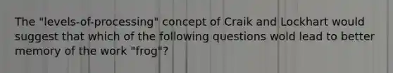 The "levels-of-processing" concept of Craik and Lockhart would suggest that which of the following questions wold lead to better memory of the work "frog"?