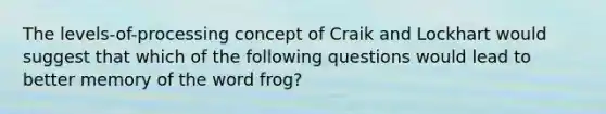 The levels-of-processing concept of Craik and Lockhart would suggest that which of the following questions would lead to better memory of the word frog?