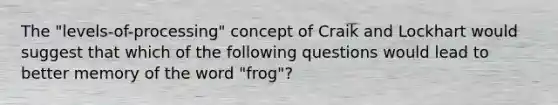 The "levels-of-processing" concept of Craik and Lockhart would suggest that which of the following questions would lead to better memory of the word "frog"?