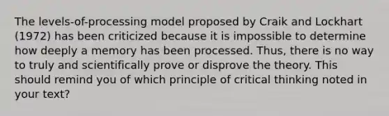 The levels-of-processing model proposed by Craik and Lockhart (1972) has been criticized because it is impossible to determine how deeply a memory has been processed. Thus, there is no way to truly and scientifically prove or disprove the theory. This should remind you of which principle of critical thinking noted in your text?