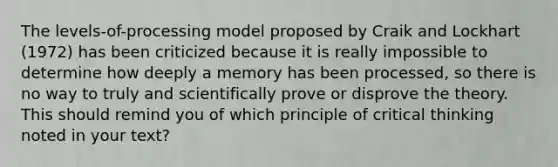 The levels-of-processing model proposed by Craik and Lockhart (1972) has been criticized because it is really impossible to determine how deeply a memory has been processed, so there is no way to truly and scientifically prove or disprove the theory. This should remind you of which principle of critical thinking noted in your text?