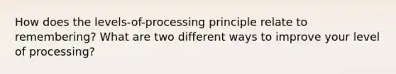 How does the levels-of-processing principle relate to remembering? What are two different ways to improve your level of processing?