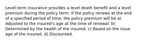 Level-term insurance provides a level death benefit and a level premium during the policy term. If the policy renews at the end of a specified period of time, the policy premium will be a) Adjusted to the insured's age at the time of renewal. b) Determined by the health of the insured. c) Based on the issue age of the insured. d) Discounted.