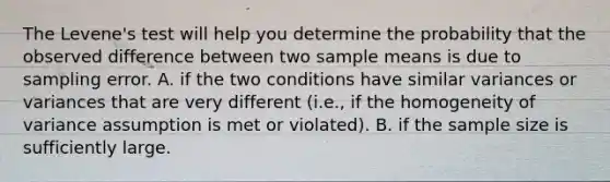 The Levene's test will help you determine the probability that the observed difference between two sample means is due to sampling error. A. if the two conditions have similar variances or variances that are very different (i.e., if the homogeneity of variance assumption is met or violated). B. if the sample size is sufficiently large.