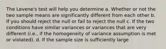 The Levene's test will help you determine a. Whether or not the two sample means are significantly different from each other b. If you should reject the null or fail to reject the null c. If the two conditions have similar variances or variances that are very different (i.e., if the homogeneity of variance assumption is met or violated). d. If the sample size is sufficiently large