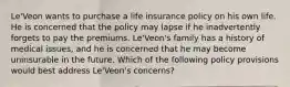 Le'Veon wants to purchase a life insurance policy on his own life. He is concerned that the policy may lapse if he inadvertently forgets to pay the premiums. Le'Veon's family has a history of medical issues, and he is concerned that he may become uninsurable in the future. Which of the following policy provisions would best address Le'Veon's concerns?